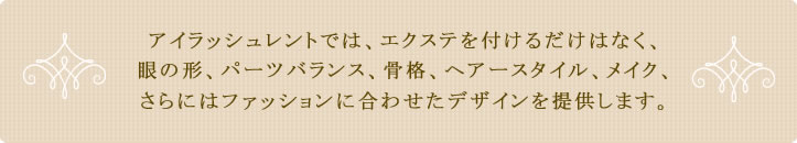 アイラッシュレントでは、エクステを付けるだけはなく、
眼の形、パーツバランス、骨格、ヘアースタイル、メイクに合わせたデザインを提供します。