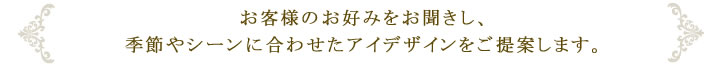 お客様のお好みをお聞きし、季節やシーンに合わせたアイデザインをご提案します。