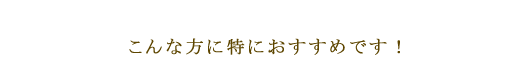 こんな方に特におすすめです！