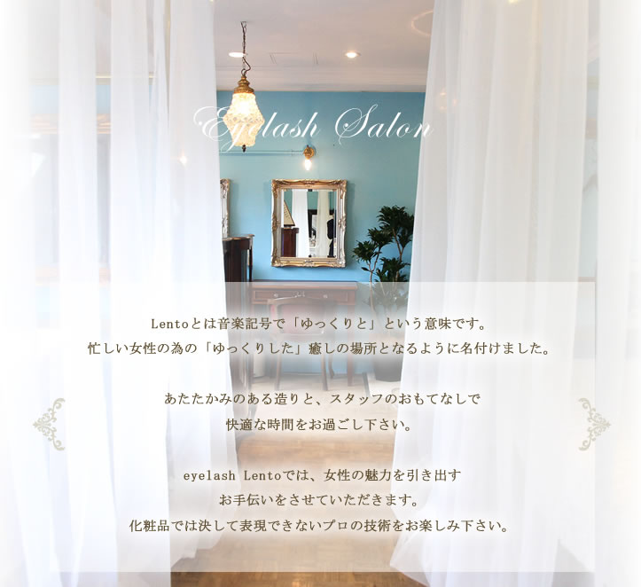 Lentoとは音楽記号で「ゆっくりと」という意味です。
忙しい女性の為の「ゆっくりした」癒しの場所となるように名付けました。
2014年5月に、白とライトブルーを基調としたぬくもりのある店内に一新。
あたたかみのある造りと、スタッフのおもてなしで快適な時間をお過ごし下さい。
eyelash Lentoでは、女性の魅力を引き出すお手伝いをさせていただきます。
化粧品では決して表現できないプロの技術をお楽しみ下さい。